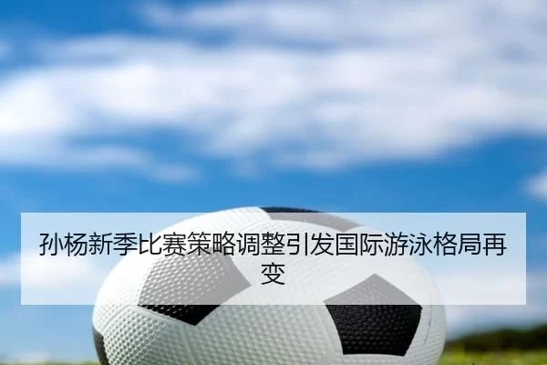 孙杨新季比赛策略调整引发国际游泳格局再变